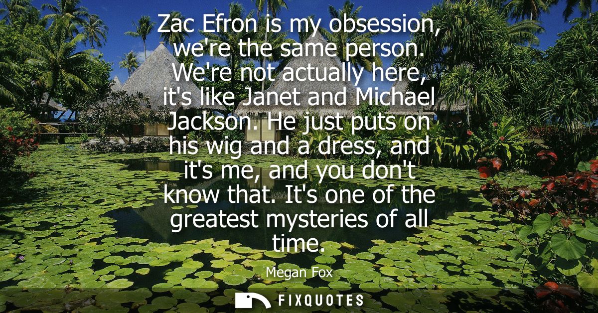 Zac Efron is my obsession, were the same person. Were not actually here, its like Janet and Michael Jackson.