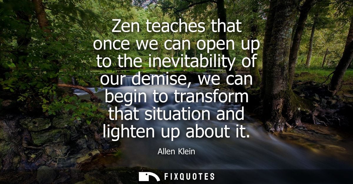 Zen teaches that once we can open up to the inevitability of our demise, we can begin to transform that situation and li