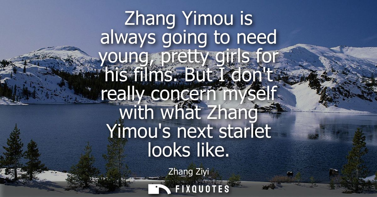 Zhang Yimou is always going to need young, pretty girls for his films. But I dont really concern myself with what Zhang 