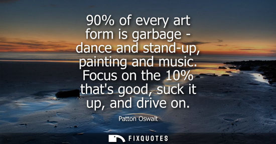 Small: 90% of every art form is garbage - dance and stand-up, painting and music. Focus on the 10% thats good,
