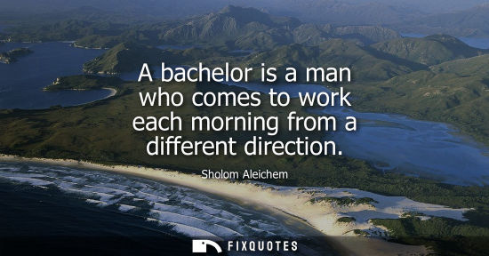 Small: A bachelor is a man who comes to work each morning from a different direction