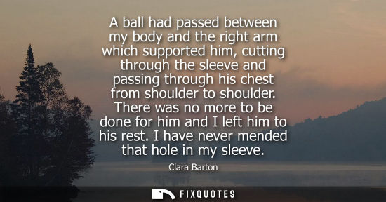 Small: A ball had passed between my body and the right arm which supported him, cutting through the sleeve and passin