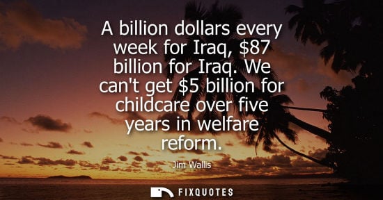 Small: A billion dollars every week for Iraq, 87 billion for Iraq. We cant get 5 billion for childcare over fi