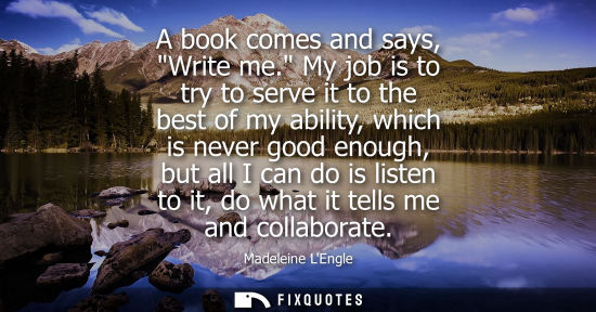 Small: A book comes and says, Write me. My job is to try to serve it to the best of my ability, which is never
