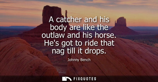 Small: A catcher and his body are like the outlaw and his horse. Hes got to ride that nag till it drops