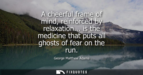 Small: A cheerful frame of mind, reinforced by relaxation... is the medicine that puts all ghosts of fear on t