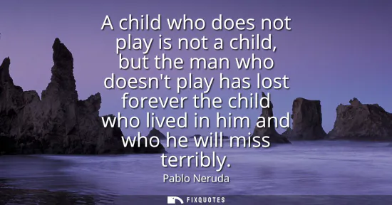 Small: A child who does not play is not a child, but the man who doesnt play has lost forever the child who lived in 