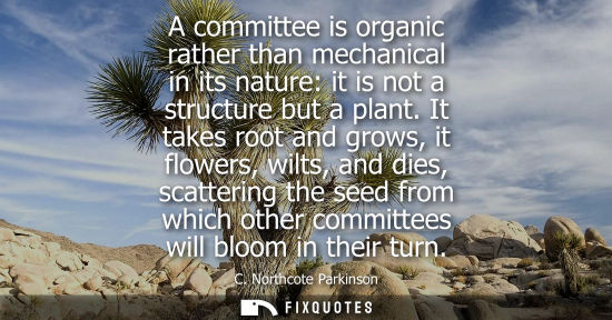 Small: A committee is organic rather than mechanical in its nature: it is not a structure but a plant. It takes root 