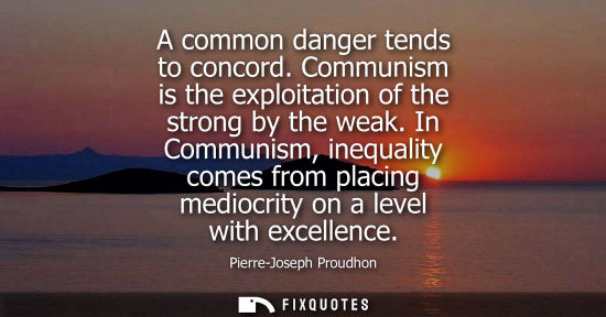 Small: A common danger tends to concord. Communism is the exploitation of the strong by the weak. In Communism