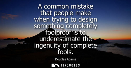 Small: A common mistake that people make when trying to design something completely foolproof is to underestimate the