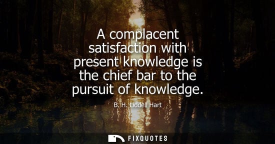 Small: A complacent satisfaction with present knowledge is the chief bar to the pursuit of knowledge