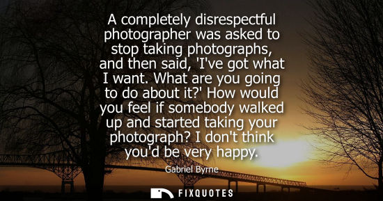 Small: A completely disrespectful photographer was asked to stop taking photographs, and then said, Ive got wh