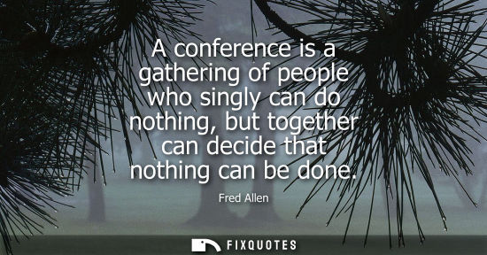 Small: Fred Allen: A conference is a gathering of people who singly can do nothing, but together can decide that noth