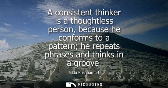 Small: A consistent thinker is a thoughtless person, because he conforms to a pattern he repeats phrases and t