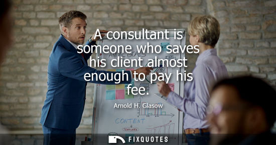 Small: A consultant is someone who saves his client almost enough to pay his fee