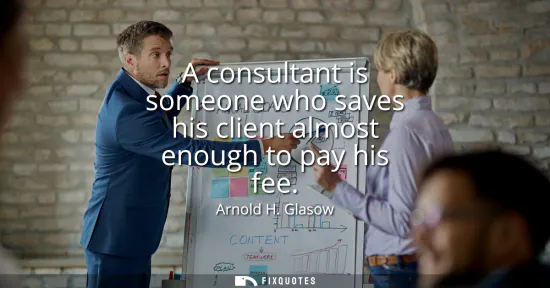 Small: A consultant is someone who saves his client almost enough to pay his fee