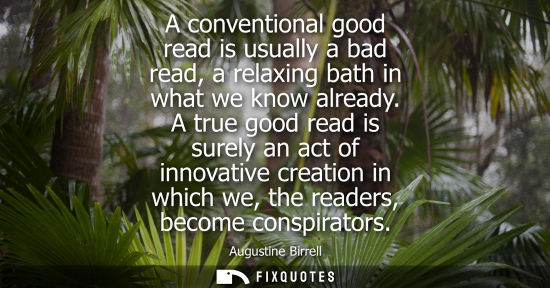Small: A conventional good read is usually a bad read, a relaxing bath in what we know already. A true good re