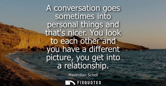 Small: A conversation goes sometimes into personal things and thats nicer. You look to each other and you have