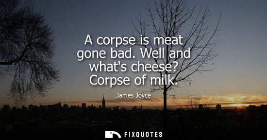 Small: A corpse is meat gone bad. Well and whats cheese? Corpse of milk