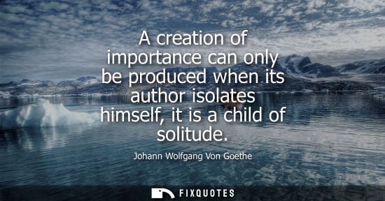 Small: A creation of importance can only be produced when its author isolates himself, it is a child of solitude