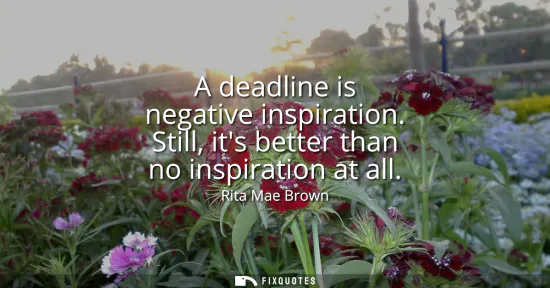 Small: A deadline is negative inspiration. Still, its better than no inspiration at all