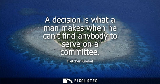 Small: A decision is what a man makes when he cant find anybody to serve on a committee