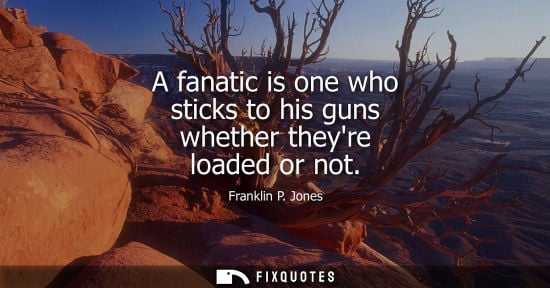 Small: A fanatic is one who sticks to his guns whether theyre loaded or not