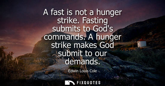 Small: A fast is not a hunger strike. Fasting submits to Gods commands. A hunger strike makes God submit to ou