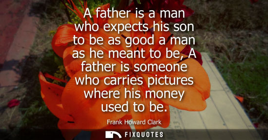 Small: A father is a man who expects his son to be as good a man as he meant to be, A father is someone who ca