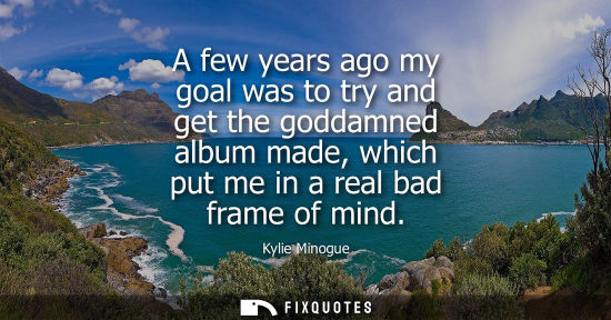 Small: Kylie Minogue: A few years ago my goal was to try and get the goddamned album made, which put me in a real bad