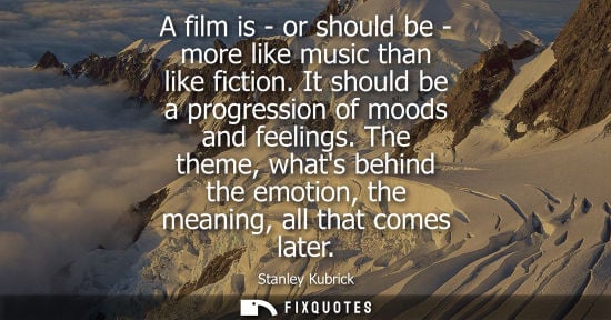 Small: A film is - or should be - more like music than like fiction. It should be a progression of moods and feelings