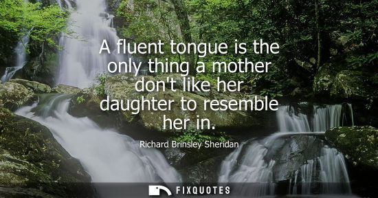 Small: Richard Brinsley Sheridan - A fluent tongue is the only thing a mother dont like her daughter to resemble her 