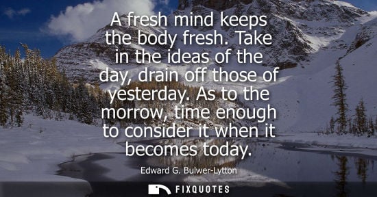 Small: A fresh mind keeps the body fresh. Take in the ideas of the day, drain off those of yesterday. As to the morro