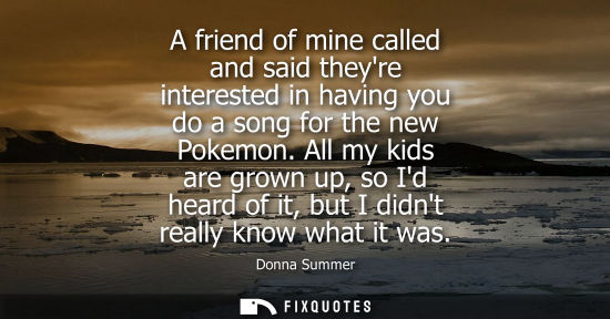 Small: A friend of mine called and said theyre interested in having you do a song for the new Pokemon.