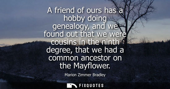 Small: A friend of ours has a hobby doing genealogy, and we found out that we were cousins in the ninth degree