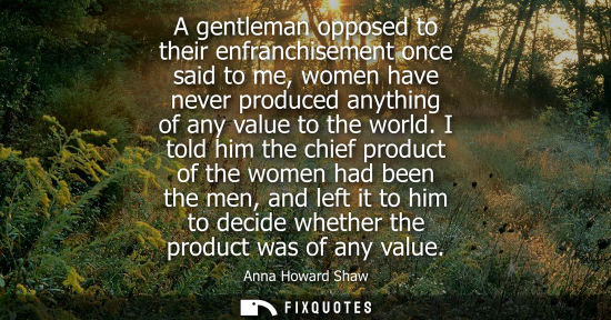 Small: A gentleman opposed to their enfranchisement once said to me, women have never produced anything of any