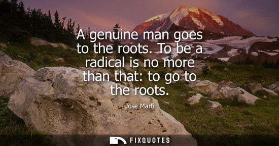 Small: A genuine man goes to the roots. To be a radical is no more than that: to go to the roots - Jose Marti
