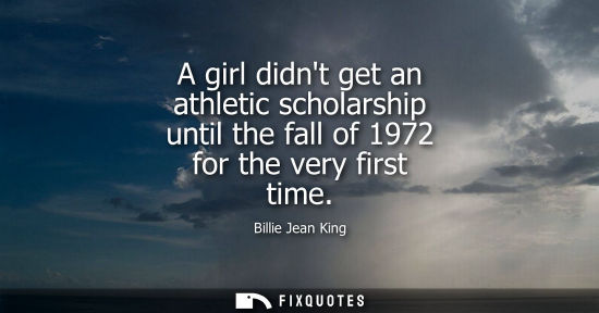 Small: A girl didnt get an athletic scholarship until the fall of 1972 for the very first time - Billie Jean King