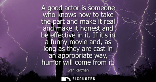 Small: A good actor is someone who knows how to take the part and make it real and make it honest and be effec