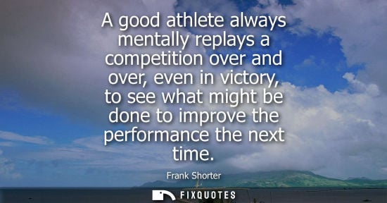 Small: A good athlete always mentally replays a competition over and over, even in victory, to see what might 