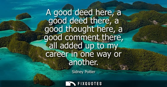Small: A good deed here, a good deed there, a good thought here, a good comment there, all added up to my care