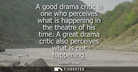Small: A good drama critic is one who perceives what is happening in the theatre of his time. A great drama cr