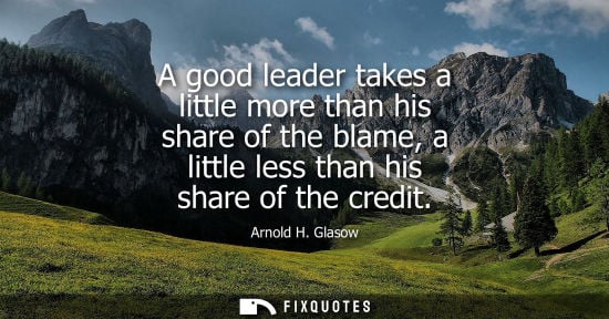 Small: Arnold H. Glasow - A good leader takes a little more than his share of the blame, a little less than his share