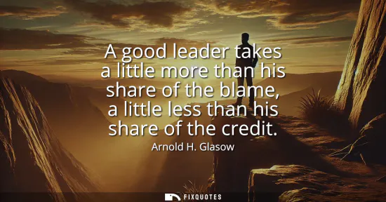 Small: A good leader takes a little more than his share of the blame, a little less than his share of the credit