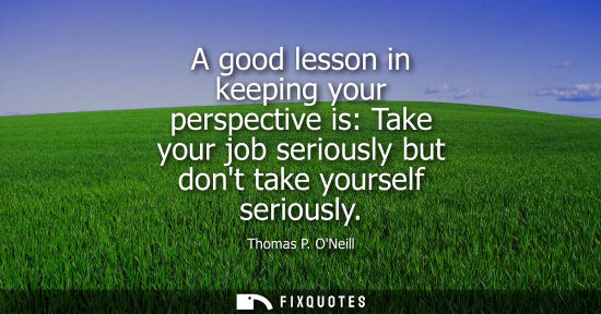Small: A good lesson in keeping your perspective is: Take your job seriously but dont take yourself seriously