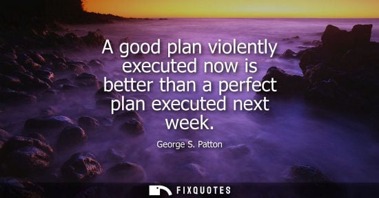 Small: A good plan violently executed now is better than a perfect plan executed next week - George S. Patton