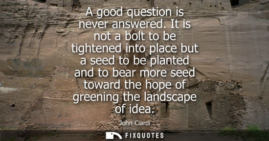 Small: John Ciardi: A good question is never answered. It is not a bolt to be tightened into place but a seed to be p