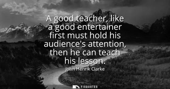 Small: A good teacher, like a good entertainer first must hold his audiences attention, then he can teach his lesson