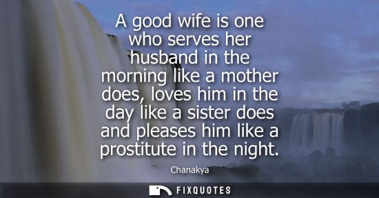Small: A good wife is one who serves her husband in the morning like a mother does, loves him in the day like 