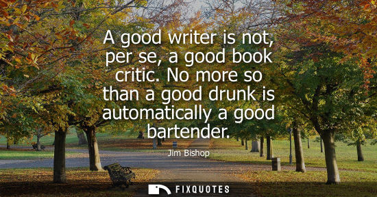 Small: A good writer is not, per se, a good book critic. No more so than a good drunk is automatically a good 